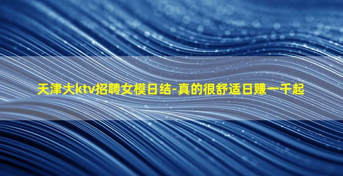 天津大ktv招聘女模日结-真的很舒适日赚一千起